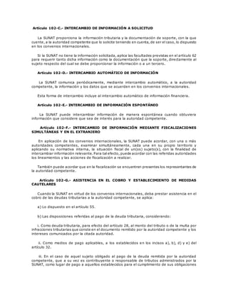 Artículo 102-C.- INTERCAMBIO DE INFORMACIÓN A SOLICITUD
La SUNAT proporciona la información tributaria y la documentación de soporte, con la que
cuente, a la autoridad competente que lo solicite teniendo en cuenta, de ser el caso, lo dispuesto
en los convenios internacionales.
Si la SUNAT no tiene la información solicitada, aplica las facultades previstas en el artículo 62
para requerir tanto dicha información como la documentación que la soporte, directamente al
sujeto respecto del cual se debe proporcionar la información o a un tercero.
Artículo 102-D.- INTERCAMBIO AUTOMÁTICO DE INFORMACIÓN
La SUNAT comunica periódicamente, mediante intercambio automático, a la autoridad
competente, la información y los datos que se acuerden en los convenios internacionales.
Esta forma de intercambio incluye al intercambio automático de información financiera.
Artículo 102-E.- INTERCAMBIO DE INFORMACIÓN ESPONTÁNEO
La SUNAT puede intercambiar información de manera espontánea cuando obtuviera
información que considere que sea de interés para la autoridad competente.
Artículo 102-F.- INTERCAMBIO DE INFORMACIÓN MEDIANTE FISCALIZACIONES
SIMULTÁNEAS Y EN EL EXTRANJERO
En aplicación de los convenios internacionales, la SUNAT puede acordar, con una o más
autoridades competentes, examinar simultáneamente, cada una en su propio territorio y
aplicando su normativa interna, la situación fiscal de un(os) sujeto(s), con la finalidad de
intercambiar información relevante. Para tal efecto, puede acordar con las referidas autoridades
los lineamientos y las acciones de fiscalización a realizar.
También puede acordar que en la fiscalización se encuentren presentes los representantes de
la autoridad competente.
Artículo 102-G.- ASISTENCIA EN EL COBRO Y ESTABLECIMIENTO DE MEDIDAS
CAUTELARES
Cuando la SUNAT en virtud de los convenios internacionales, deba prestar asistencia en el
cobro de las deudas tributarias a la autoridad competente, se aplica:
a) Lo dispuesto en el artículo 55.
b) Las disposiciones referidas al pago de la deuda tributaria, considerando:
i. Como deuda tributaria, para efecto del artículo 28, al monto del tributo o de la multa por
infracciones tributarias que conste en el documento remitido por la autoridad competente y los
intereses comunicados por la citada autoridad.
ii. Como medios de pago aplicables, a los establecidos en los incisos a), b), d) y e) del
artículo 32.
iii. En el caso de aquel sujeto obligado al pago de la deuda remitida por la autoridad
competente, que a su vez es contribuyente o responsable de tributos administrados por la
SUNAT, como lugar de pago a aquellos establecidos para el cumplimiento de sus obligaciones
 