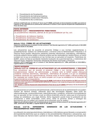 1. Procedimiento de Fiscalización.
2. Procedimiento de Cobranza Coactiva.
3. Procedimiento Contencioso-Tributario.
4. Procedimiento No Contencioso.
(Artículo modificado por el Artículo 5° de la Ley N° 30296, publicada el 31 de diciembre de 2014, que entró en
vigencia el día siguiente de su publicación conforme al numeral 3 de la Quinta Disposición Complementaria
Final de dicha Ley).
TEXTO ANTERIOR
ARTÍCULO 112°.- PROCEDIMIENTOS TRIBUTARIOS
Los procedimientos tributarios, además de los que se establezcan por ley, son:
1. Procedimiento de Cobranza Coactiva.
2. Procedimiento Contencioso-Tributario.
3. Procedimiento No Contencioso.
Artículo 112-A.- FORMA DE LAS ACTUACIONES
(Epígrafe modificado por el numeral 5.2 del artículo 5° del Decreto Legislativo N.º 1523, publicado el 18.2.2022
y vigente desde el 19.2.2022).
Las actuaciones que de acuerdo al presente Código o sus normas reglamentarias o
complementarias realicen los administrados y terceros ante la Administración Tributaria o el
Tribunal Fiscal podrán efectuarse mediante sistemas electrónicos, telemáticos, informáticos,
teniendo estas la misma validez y eficacia jurídica que las realizadas por medios físicos, en tanto
cumplan con lo que se establezca en las normas que se aprueben al respecto. Tratándose de
SUNAT, estas normas se aprobarán mediante resolución de superintendencia, y tratándose del
Tribunal Fiscal, mediante resolución ministerial del Sector Economía y Finanzas.
(Artículo 112°-A modificado por el artículo 3° del Decreto Legislativo N.° 1263, publicado el 10.12.2016 y
vigente desde el 11.12.2016).
TEXTO ANTERIOR
Artículo 112º-A.- FORMA DE LAS ACTUACIONES DE LOS ADMINISTRADOS Y TERCEROS
Las actuaciones que de acuerdo al presente Código o sus normas reglamentarias o
complementarias realicen los administrados y terceros ante la SUNAT podrán efectuarse
mediante sistemas electrónicos, telemáticos, informáticos de acuerdo a lo que se establezca
mediante resolución de superintendencia, teniendo estas la misma validez y eficacia jurídica que
las realizadas por medios físicos, en tanto cumplan con lo que se establezca en la resolución de
superintendencia correspondiente.
(Artículo incorporado por el Artículo 6° de la Ley N° 30296, publicada el 31 de diciembre de 2014, que entró en
vigencia el día siguiente de su publicación conforme al numeral 3 de la Quinta Disposición Complementaria
Final de dicha Ley).
(Ver Tercera y Cuarta Disposición Complementaria Final de la Ley N° 30296 publicada el 31 de diciembre de
2014).
Las actuaciones con presencia del administrado y del funcionario de la administración se pueden
realizar de manera remota, utilizando para ello tecnologías digitales, tales como las
videoconferencias, audioconferencias, teleconferencias o similares, conforme al procedimiento
que se apruebe en las normas a que se refiere el párrafo anterior, salvo que en el presente
Código se establezca una regla distinta. Dicha regulación puede incluir la grabación de las
actuaciones y debe contemplar, entre otros, cómo se generan, firman y entregan los
documentos que se emitan con ocasión de la actuación que se realice.”
(Segundo párrafo del artículo 112°-A incorporado por el numeral 5.2 del artículo 5° del Decreto Legislativo N.°
1523, publicado el 18.2.2022 y vigente desde el 19.2.2022).
Artículo 112°-B.- EXPEDIENTES GENERADOS EN LAS ACTUACIONES Y
PROCEDIMIENTOS TRIBUTARIOS
La utilización de sistemas electrónicos, telemáticos o informáticos para el llevado o conservación
del expediente electrónico que se origine en los procedimientos tributarios o actuaciones, que
sean llevados de manera total o parcial en dichos medios, deberá respetar los principios de
 