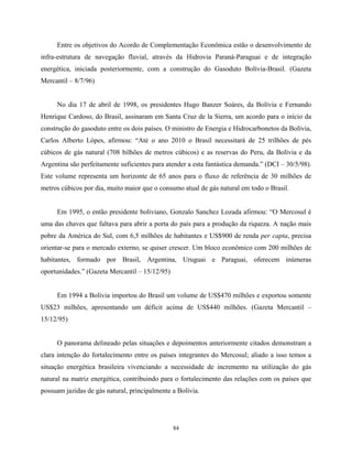 84
Entre os objetivos do Acordo de Complementação Econômica estão o desenvolvimento de
infra-estrutura de navegação fluvial, através da Hidrovia Paraná-Paraguai e de integração
energética, iniciada posteriormente, com a construção do Gasoduto Bolívia-Brasil. (Gazeta
Mercantil – 8/7/96)
No dia 17 de abril de 1998, os presidentes Hugo Banzer Soáres, da Bolívia e Fernando
Henrique Cardoso, do Brasil, assinaram em Santa Cruz de la Sierra, um acordo para o início da
construção do gasoduto entre os dois países. O ministro de Energia e Hidrocarbonetos da Bolívia,
Carlos Alberto Lópes, afirmou: “Até o ano 2010 o Brasil necessitará de 25 trilhões de pés
cúbicos de gás natural (708 bilhões de metros cúbicos) e as reservas do Peru, da Bolívia e da
Argentina são perfeitamente suficientes para atender a esta fantástica demanda.” (DCI – 30/5/98).
Este volume representa um horizonte de 65 anos para o fluxo de referência de 30 milhões de
metros cúbicos por dia, muito maior que o consumo atual de gás natural em todo o Brasil.
Em 1995, o então presidente boliviano, Gonzalo Sanchez Lozada afirmou: “O Mercosul é
uma das chaves que faltava para abrir a porta do país para a produção da riqueza. A nação mais
pobre da América do Sul, com 6,5 milhões de habitantes e US$900 de renda per capta, precisa
orientar-se para o mercado externo, se quiser crescer. Um bloco econômico com 200 milhões de
habitantes, formado por Brasil, Argentina, Uruguai e Paraguai, oferecem inúmeras
oportunidades.” (Gazeta Mercantil – 15/12/95)
Em 1994 a Bolívia importou do Brasil um volume de US$470 milhões e exportou somente
US$23 milhões, apresentando um déficit acima de US$440 milhões. (Gazeta Mercantil –
15/12/95)
O panorama delineado pelas situações e depoimentos anteriormente citados demonstram a
clara intenção do fortalecimento entre os países integrantes do Mercosul; aliado a isso temos a
situação energética brasileira vivenciando a necessidade de incremento na utilização do gás
natural na matriz energética, contribuindo para o fortalecimento das relações com os países que
possuam jazidas de gás natural, principalmente a Bolívia.
 