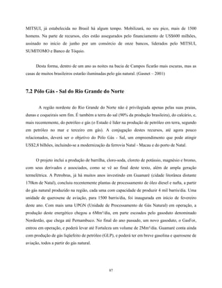 87
MITSUI, já estabelecida no Brasil há algum tempo. Mobilizará, no seu pico, mais de 1500
homens. Na parte de recursos, eles estão assegurados pelo financiamento de US$600 milhões,
assinado no início de junho por um consórcio de onze bancos, liderados pelo MITSUI,
SUMITOMO e Banco de Tóquio.
Desta forma, dentro de um ano as noites na bacia de Campos ficarão mais escuras, mas as
casas de muitos brasileiros estarão iluminadas pelo gás natural. (Gasnet – 2001)
7.2 Pólo Gás - Sal do Rio Grande do Norte
A região nordeste do Rio Grande do Norte não é privilegiada apenas pelas suas praias,
dunas e coqueirais sem fim. É também a terra do sal (90% da produção brasileira), do calcário, e,
mais recentemente, do petróleo e gás (o Estado é líder na produção de petróleo em terra, segundo
em petróleo no mar e terceiro em gás). A conjugação destes recursos, até agora pouco
relacionados, deverá ser o objetivo do Pólo Gás - Sal, um empreendimento que pode atingir
US$2,8 bilhões, incluindo-se a modernização da ferrovia Natal - Macau e do porto de Natal.
O projeto inclui a produção de barrilha, cloro-soda, cloreto de potássio, magnésio e bromo,
com seus derivados e associados, como se vê ao final deste texto, além de ampla geração
termelétrica. A Petrobras, já há muitos anos investindo em Guamaré (cidade litorânea distante
170km de Natal), concluiu recentemente plantas de processamento de óleo diesel e nafta, a partir
do gás natural produzido na região, cada uma com capacidade de produzir 4 mil barris/dia. Uma
unidade de querosene de aviação, para 1500 barris/dia, foi inaugurada em início de fevereiro
deste ano. Com mais uma UPGN (Unidade de Processamento de Gás Natural) em operação, a
produção deste energético chegou a 6Mm³/dia, em parte escoados pelo gasoduto denominado
Nordestão, que chega até Pernambuco. No final do ano passado, um novo gasoduto, o GasFor,
entrou em operação, e poderá levar até Fortaleza um volume de 2Mm³/dia. Guamaré conta ainda
com produção de gás liqüefeito de petróleo (GLP), e poderá ter em breve gasolina e querosene de
aviação, todos a partir do gás natural.
 