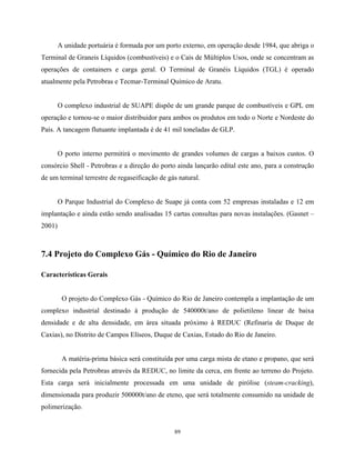 89
A unidade portuária é formada por um porto externo, em operação desde 1984, que abriga o
Terminal de Graneis Líquidos (combustíveis) e o Caís de Múltiplos Usos, onde se concentram as
operações de containers e carga geral. O Terminal de Granéis Líquidos (TGL) é operado
atualmente pela Petrobras e Tecmar-Terminal Químico de Aratu.
O complexo industrial de SUAPE dispõe de um grande parque de combustíveis e GPL em
operação e tornou-se o maior distribuidor para ambos os produtos em todo o Norte e Nordeste do
País. A tancagem flutuante implantada é de 41 mil toneladas de GLP.
O porto interno permitirá o movimento de grandes volumes de cargas a baixos custos. O
consórcio Shell - Petrobras e a direção do porto ainda lançarão edital este ano, para a construção
de um terminal terrestre de regaseificação de gás natural.
O Parque Industrial do Complexo de Suape já conta com 52 empresas instaladas e 12 em
implantação e ainda estão sendo analisadas 15 cartas consultas para novas instalações. (Gasnet –
2001)
7.4 Projeto do Complexo Gás - Químico do Rio de Janeiro
Características Gerais
O projeto do Complexo Gás - Químico do Rio de Janeiro contempla a implantação de um
complexo industrial destinado à produção de 540000t/ano de polietileno linear de baixa
densidade e de alta densidade, em área situada próximo à REDUC (Refinaria de Duque de
Caxias), no Distrito de Campos Elíseos, Duque de Caxias, Estado do Rio de Janeiro.
A matéria-prima básica será constituída por uma carga mista de etano e propano, que será
fornecida pela Petrobras através da REDUC, no limite da cerca, em frente ao terreno do Projeto.
Esta carga será inicialmente processada em uma unidade de pirólise (steam-cracking),
dimensionada para produzir 500000t/ano de eteno, que será totalmente consumido na unidade de
polimerização.
 