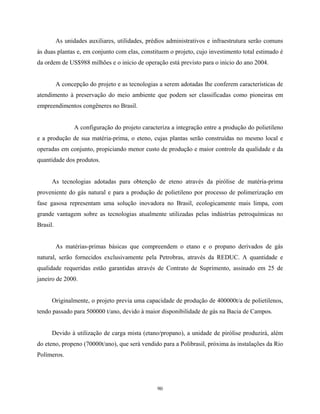 90
As unidades auxiliares, utilidades, prédios administrativos e infraestrutura serão comuns
às duas plantas e, em conjunto com elas, constituem o projeto, cujo investimento total estimado é
da ordem de US$988 milhões e o início de operação está previsto para o início do ano 2004.
A concepção do projeto e as tecnologias a serem adotadas lhe conferem características de
atendimento à preservação do meio ambiente que podem ser classificadas como pioneiras em
empreendimentos congêneres no Brasil.
A configuração do projeto caracteriza a integração entre a produção do polietileno
e a produção de sua matéria-prima, o eteno, cujas plantas serão construídas no mesmo local e
operadas em conjunto, propiciando menor custo de produção e maior controle da qualidade e da
quantidade dos produtos.
As tecnologias adotadas para obtenção de eteno através da pirólise de matéria-prima
proveniente do gás natural e para a produção de polietileno por processo de polimerização em
fase gasosa representam uma solução inovadora no Brasil, ecologicamente mais limpa, com
grande vantagem sobre as tecnologias atualmente utilizadas pelas indústrias petroquímicas no
Brasil.
As matérias-primas básicas que compreendem o etano e o propano derivados de gás
natural, serão fornecidos exclusivamente pela Petrobras, através da REDUC. A quantidade e
qualidade requeridas estão garantidas através de Contrato de Suprimento, assinado em 25 de
janeiro de 2000.
Originalmente, o projeto previa uma capacidade de produção de 400000t/a de polietilenos,
tendo passado para 500000 t/ano, devido à maior disponibilidade de gás na Bacia de Campos.
Devido à utilização de carga mista (etano/propano), a unidade de pirólise produzirá, além
do eteno, propeno (70000t/ano), que será vendido para a Polibrasil, próxima às instalações da Rio
Polímeros.
 