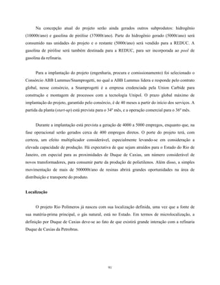 91
Na concepção atual do projeto serão ainda gerados outros subprodutos: hidrogênio
(10000t/ano) e gasolina de pirólise (37000t/ano). Parte do hidrogênio gerado (5000t/ano) será
consumido nas unidades do projeto e o restante (5000t/ano) será vendido para a REDUC. A
gasolina de pirólise será também destinada para a REDUC, para ser incorporada ao pool de
gasolina da refinaria.
Para a implantação do projeto (engenharia, procura e comissionamento) foi selecionado o
Consórcio ABB Lummus/Snamprogetti, no qual a ABB Lummus lidera e responde pelo contrato
global, nesse consórcio, a Snamprogetti é a empresa credenciada pela Union Carbide para
construção e montagem de processos com a tecnologia Unipol. O prazo global máximo de
implantação do projeto, garantido pelo consórcio, é de 40 meses a partir do início dos serviços. A
partida da planta (start-up) está prevista para o 34º mês, e a operação comercial para o 36º mês.
Durante a implantação está prevista a geração de 4000 a 5000 empregos, enquanto que, na
fase operacional serão gerados cerca de 400 empregos diretos. O porte do projeto terá, com
certeza, um efeito multiplicador considerável, especialmente levando-se em consideração a
elevada capacidade de produção. Há expectativa de que sejam atraídos para o Estado do Rio de
Janeiro, em especial para as proximidades de Duque de Caxias, um número considerável de
novos transformadores, para consumir parte da produção de polietilenos. Além disso, a simples
movimentação de mais de 500000t/ano de resinas abrirá grandes oportunidades na área de
distribuição e transporte do produto.
Localização
O projeto Rio Polímeros já nasceu com sua localização definida, uma vez que a fonte de
sua matéria-prima principal, o gás natural, está no Estado. Em termos de microlocalização, a
definição por Duque de Caxias deve-se ao fato de que existirá grande interação com a refinaria
Duque de Caxias da Petrobras.
 