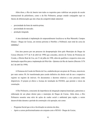 92
Além disso, o Rio de Janeiro tem todos os requisitos para viabilizar um projeto de escala
internacional de polietilenos, como o da Rio Polímeros, porque estarão conjugados aqui os
fatores de diferenciação que são a base da competitividade industrial:
- proximidade da fonte de matéria-prima;
- proximidade do mercado;
- produção integrada.
A área destinada à implantação do empreendimento localiza-se na Rua Marumbi, Campos
Elíseos - Duque de Caxias, em terreno próximo à Nitriflex e Polibrasil, num total de cerca de
600000m2
.
Esta área passou por um processo de desapropriação feito pelo Município de Duque de
Caixas (Decreto 3177 de 8 de abril de 1998) que concedeu, através do Termo de Promessa de
Cessão, o Direito Real de Uso, em 31 de julho de 1998, além de qualificar a respectiva área com
destinação específica para a implantação do Pólo Gás - Químico do Rio de Janeiro (Decreto 3176
de 2 de abril de 1998).
A Promessa de Cessão de Direito de Uso, estabelecida por um prazo de 50 anos, renováveis
por mais outros 50, foi transformada para cessão definitiva de direito real de uso e respectivo
registro no registro de imóveis. Os documentos e decretos relativos a esse processo estão
disponíveis. O projeto já obteve a licença de instalação da FEEMA, que permite o início da
construção.
A Rio Polímeros, consciente da importância da integração empresa/município, patrocinou a
elaboração de um plano diretor para o município de Duque de Caxias. Além disso, a Rio
Polímeros assumiu uma série de ações de cunho social e ambiental para região, a serem
desenvolvidas durante o período de construção e de operação, tais como:
- Programa Social que evite a favelização no entorno da obra;
- Apoio a cursos profissionalizantes em conjunto com o SENAI - Duque de Caxias;
 