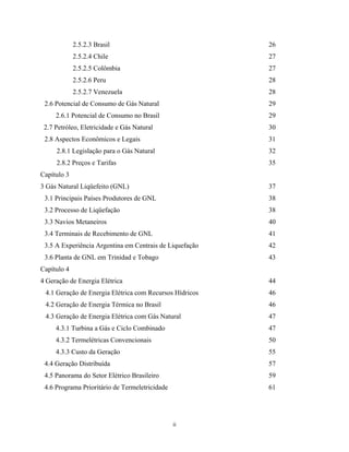 ii
2.5.2.3 Brasil
2.5.2.4 Chile
2.5.2.5 Colômbia
2.5.2.6 Peru
2.5.2.7 Venezuela
2.6 Potencial de Consumo de Gás Natural
2.6.1 Potencial de Consumo no Brasil
2.7 Petróleo, Eletricidade e Gás Natural
2.8 Aspectos Econômicos e Legais
2.8.1 Legislação para o Gás Natural
2.8.2 Preços e Tarifas
26
27
27
28
28
29
29
30
31
32
35
Capítulo 3
3 Gás Natural Liqüefeito (GNL)
3.1 Principais Países Produtores de GNL
3.2 Processo de Liqüefação
3.3 Navios Metaneiros
3.4 Terminais de Recebimento de GNL
3.5 A Experiência Argentina em Centrais de Liquefação
3.6 Planta de GNL em Trinidad e Tobago
37
38
38
40
41
42
43
Capítulo 4
4 Geração de Energia Elétrica
4.1 Geração de Energia Elétrica com Recursos Hídricos
4.2 Geração de Energia Térmica no Brasil
4.3 Geração de Energia Elétrica com Gás Natural
4.3.1 Turbina a Gás e Ciclo Combinado
4.3.2 Termelétricas Convencionais
4.3.3 Custo da Geração
4.4 Geração Distribuída
4.5 Panorama do Setor Elétrico Brasileiro
4.6 Programa Prioritário de Termeletricidade
44
46
46
47
47
50
55
57
59
61
 
