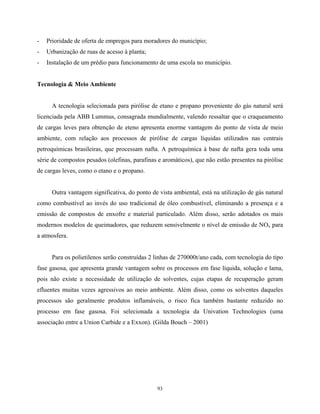 93
- Prioridade de oferta de empregos para moradores do município;
- Urbanização de ruas de acesso à planta;
- Instalação de um prédio para funcionamento de uma escola no município.
Tecnologia & Meio Ambiente
A tecnologia selecionada para pirólise de etano e propano proveniente do gás natural será
licenciada pela ABB Lummus, consagrada mundialmente, valendo ressaltar que o craqueamento
de cargas leves para obtenção de eteno apresenta enorme vantagem do ponto de vista de meio
ambiente, com relação aos processos de pirólise de cargas líquidas utilizados nas centrais
petroquímicas brasileiras, que processam nafta. A petroquímica à base de nafta gera toda uma
série de compostos pesados (olefinas, parafinas e aromáticos), que não estão presentes na pirólise
de cargas leves, como o etano e o propano.
Outra vantagem significativa, do ponto de vista ambiental, está na utilização de gás natural
como combustível ao invés do uso tradicional de óleo combustível, eliminando a presença e a
emissão de compostos de enxofre e material particulado. Além disso, serão adotados os mais
modernos modelos de queimadores, que reduzem sensivelmente o nível de emissão de NOx para
a atmosfera.
Para os polietilenos serão construídas 2 linhas de 270000t/ano cada, com tecnologia do tipo
fase gasosa, que apresenta grande vantagem sobre os processos em fase líquida, solução e lama,
pois não existe a necessidade de utilização de solventes, cujas etapas de recuperação geram
efluentes muitas vezes agressivos ao meio ambiente. Além disso, como os solventes daqueles
processos são geralmente produtos inflamáveis, o risco fica também bastante reduzido no
processo em fase gasosa. Foi selecionada a tecnologia da Univation Technologies (uma
associação entre a Union Carbide e a Exxon). (Gilda Bouch – 2001)
 