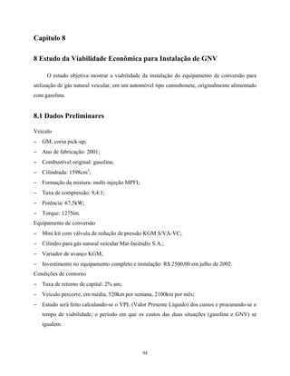 94
Capítulo 8
8 Estudo da Viabilidade Econômica para Instalação de GNV
O estudo objetiva mostrar a viabilidade da instalação do equipamento de conversão para
utilização de gás natural veicular, em um automóvel tipo caminhonete, originalmente alimentado
com gasolina.
8.1 Dados Preliminares
Veículo
− GM, corsa pick-up;
− Ano de fabricação: 2001;
− Combustível original: gasolina;
− Cilindrada: 1598cm3
;
− Formação da mistura: multi-injeção MPFI;
− Taxa de compressão: 9,4:1;
− Potência: 67,5kW;
− Torque: 127Nm.
Equipamento de conversão
− Mini kit com válvula de redução de pressão KGM S/VA-VC;
− Cilindro para gás natural veicular Mat-Incêndio S.A.;
− Variador de avanço KGM;
− Investimento no equipamento completo e instalação: R$ 2500,00 em julho de 2002.
Condições de contorno
− Taxa de retorno de capital: 2% am;
− Veículo percorre, em média, 520km por semana, 2100km por mês;
− Estudo será feito calculando-se o VPL (Valor Presente Líquido) dos custos e procurando-se o
tempo de viabilidade, o período em que os custos das duas situações (gasolina e GNV) se
igualem.
 