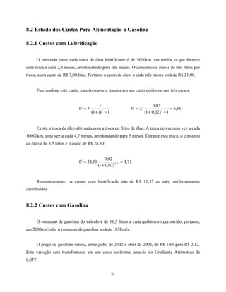 95
8.2 Estudo dos Custos Para Alimentação a Gasolina
8.2.1 Custos com Lubrificação
O intervalo entre cada troca de óleo lubrificante é de 5000km, em média, o que fornece
uma troca a cada 2,4 meses, arredondando para três meses. O consumo de óleo é de três litros por
troca, a um custo de R$ 7,00/litro. Portanto o custo de óleo, a cada três meses será de R$ 21,00.
Para analisar este custo, transforma-se a mesma em um custo uniforme nos três meses:
1)1( −+
= n
i
i
FU 86,6
1)02,01(
02,0
21 3
=
−+
=U
Existe a troca de óleo alternada com a troca do filtro de óleo. A troca ocorre uma vez a cada
10000km, uma vez a cada 4,7 meses, arredondando para 5 meses. Durante esta troca, o consumo
de óleo é de 3,5 litros e o custo de R$ 24,50:
71,4
)02,01(
02,0
50,24 15
=
+
= −
U
Resumidamente, os custos com lubrificação são de R$ 11,57 ao mês, uniformemente
distribuídos.
8.2.2 Custos com Gasolina
O consumo de gasolina do veículo é de 11,5 litros a cada quilômetro percorrido, portanto,
em 2100km/mês, o consumo de gasolina será de 183l/mês.
O preço da gasolina variou, entre julho de 2002 e abril de 2002, de R$ 1,69 para R$ 2,12.
Esta variação será transformada em um custo uniforme, através do Gradiente Aritmético de
0,057.
 