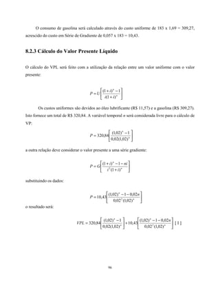 96
O consumo de gasolina será calculado através do custo uniforme de 183 x 1,69 = 309,27,
acrescido do custo em Série de Gradiente de 0,057 x 183 = 10,43.
8.2.3 Cálculo do Valor Presente Líquido
O cálculo do VPL será feito com a utilização da relação entre um valor uniforme com o valor
presente:






+
−+
= n
n
ii
i
UP
)1(
1)1(
Os custos uniformes são devidos ao óleo lubrificante (R$ 11,57) e a gasolina (R$ 309,27).
Isto fornece um total de R$ 320,84. A variável temporal n será considerada livre para o cálculo de
VP:





 −
= n
n
P
)02,1(02,0
1)02,1(
84,320
a outra relação deve considerar o valor presente a uma série gradiente:






+
−−+
= n
n
ii
nii
GP
)1(
1)1(
2
substituindo os dados:





 −−
= n
n
n
P
)02,1(02,0
02,01)02,1(
43,10 2
o resultado será:





 −−
+




 −
= n
n
n
n
n
VPL
)02,1(02,0
02,01)02,1(
43,10
)02,1(02,0
1)02,1(
84,320 2
[ I ]
 