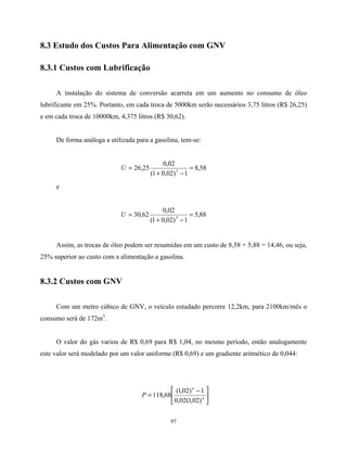 97
8.3 Estudo dos Custos Para Alimentação com GNV
8.3.1 Custos com Lubrificação
A instalação do sistema de conversão acarreta em um aumento no consumo de óleo
lubrificante em 25%. Portanto, em cada troca de 5000km serão necessários 3,75 litros (R$ 26,25)
e em cada troca de 10000km, 4,375 litros (R$ 30,62).
De forma análoga a utilizada para a gasolina, tem-se:
58,8
1)02,01(
02,0
25,26 3
=
−+
=U
e
88,5
1)02,01(
02,0
62,30 5
=
−+
=U
Assim, as trocas de óleo podem ser resumidas em um custo de 8,58 + 5,88 = 14,46, ou seja,
25% superior ao custo com a alimentação a gasolina.
8.3.2 Custos com GNV
Com um metro cúbico de GNV, o veículo estudado percorre 12,2km, para 2100km/mês o
consumo será de 172m3
.
O valor do gás variou de R$ 0,69 para R$ 1,04, no mesmo período, então analogamente
este valor será modelado por um valor uniforme (R$ 0,69) e um gradiente aritmético de 0,044:





 −
= n
n
P
)02,1(02,0
1)02,1(
68,118
 