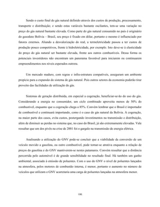 100
Sendo o custo final do gás natural definido através dos custos de produção, processamento,
transporte e distribuição; e sendo estas variáveis bastante oscilantes, tem-se uma variação no
preço do gás natural bastante elevada. Como parte do gás natural consumido no país é originário
do gasoduto Bolívia – Brasil, seu preço é fixado em dólar, portanto o mesmo é influenciado por
fatores externos. Aliando a desvalorização do real, a termeletricidade passou a ter custos de
produção pouco competitivos, frente à hidreletricidade, por exemplo. Isto deve-se à elasticidade
do preço do gás natural ser bastante elevada, frente aos outros combustíveis. Dessa forma os
potenciais investidores não encontram um panorama favorável para iniciarem ou continuarem
empreendimentos nos níveis esperados outrora.
Um mercado maduro, com regras e infra-estrutura compatíveis, asseguram um ambiente
propício para a expansão do sistema de gás natural. Pois outros setores da economia poderão tirar
proveito das facilidades de utilização do gás.
Sistemas de geração distribuída, em especial a cogeração, beneficiar-se-ão do uso do gás.
Considerando a energia no consumidor, um ciclo combinado aproveita menos de 50% do
combustível, enquanto que a cogeração chega a 85%. Convém lembrar que o Brasil é importador
de combustível e continuará importando, como é o caso do gás natural da Bolívia. A cogeração,
na maior parte dos casos, evita custos, postergando investimentos na transmissão e distribuição,
além de diminuir as perdas no sistema que, no caso do Brasil, já são extremamente elevadas. Vale
ressaltar que um dos pivôs na crise de 2001 foi o gargalo na transmissão de energia elétrica.
Analisando a utilização do GNV pode-se concluir que a viabilidade da conversão de um
veículo movido a gasolina, ou outro combustível, pode tornar-se atrativa enquanto a relação de
preços do gasolina e do GNV mantiverem-se nestes patamares. Convém ressaltar que a distância
percorrida pelo automóvel é de grande sensibilidade no resultado final. Há também um ganho
ambiental, associado à emissão de poluentes. Com o uso do GNV o nível de poluentes lançados
na atmosfera, pelos motores de combustão interna, é menor, portanto o aumento no número de
veículos que utilizam o GNV acarretaria uma carga de poluentes lançadas na atmosfera menor.
 