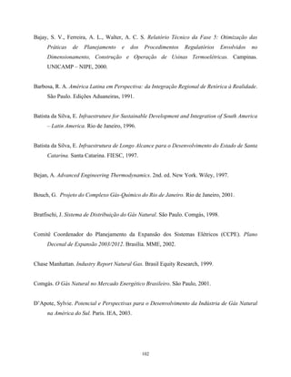 102
Bajay, S. V., Ferreira, A. L., Walter, A. C. S. Relatório Técnico da Fase 5: Otimização das
Práticas de Planejamento e dos Procedimentos Regulatórios Envolvidos no
Dimensionamento, Construção e Operação de Usinas Termoelétricas. Campinas.
UNICAMP – NIPE, 2000.
Barbosa, R. A. América Latina em Perspectiva: da Integração Regional de Retórica à Realidade.
São Paulo. Edições Aduaneiras, 1991.
Batista da Silva, E. Infraestruture for Sustainable Development and Integration of South America
– Latin America. Rio de Janeiro, 1996.
Batista da Silva, E. Infraestrutura de Longo Alcance para o Desenvolvimento do Estado de Santa
Catarina. Santa Catarina. FIESC, 1997.
Bejan, A. Advanced Engineering Thermodynamics. 2nd. ed. New York. Wiley, 1997.
Bouch, G. Projeto do Complexo Gás-Químico do Rio de Janeiro. Rio de Janeiro, 2001.
Bratfischi, J. Sistema de Distribuição do Gás Natural. São Paulo. Comgás, 1998.
Comitê Coordenador do Planejamento da Expansão dos Sistemas Elétricos (CCPE). Plano
Decenal de Expansão 2003/2012. Brasília. MME, 2002.
Chase Manhattan. Industry Report Natural Gas. Brasil Equity Research, 1999.
Comgás. O Gás Natural no Mercado Energético Brasileiro. São Paulo, 2001.
D’Apote, Sylvie. Potencial e Perspectivas para o Desenvolvimento da Indústria de Gás Natural
na América do Sul. Paris. IEA, 2003.
 