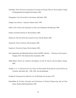 103
Eletrobrás. Plano Decenal de Expansão de Geração de Energia Elétrica. Rio de Janeiro. Grupo
de Planejamento de Expansão do Sistema, 1999.
Eletropaulo. Usina Termoelétrica Piratininga. São Paulo, 1998.
Energas. Gas Natural – Argentina. Buenos Aires, 1999.
Gallo, S. M. O Futuro das Instituições no Mercosul. Informativo do Mercosul, 1998.
Gasnet. Gasodutos Brasileiros. Rio de Janeiro, 2003.
Gasnet (a). Pólo Gás-Sal do Rio Grande do Norte. Rio de Janeiro, 2001.
Gasnet (b). Projeto Cabiúnas. Rio de Janeiro, 2001.
Gasnet (c). Terminal de Suape. Rio de Janeiro, 2001.
Gas Engineering and Operating Practice Series (GEOP). Pipelines – Planning and Economics.
Virginia, USA. The American Gas Association, 1989.
Gilda Bouch. Projeto do Complexo Gás-Químico do Rio de Janeiro. Rio de Janeiro. Gasnet,
2001.
Giraldo, J. G. A. Alternativas de Usos Finais de Eletricidade Deslocada da Cocção Elétrica da
Colômbia. São Paulo. IEE – USP, 1994. Tese de Doutorado.
Gomide, R. Estequiometria Industrial. 2a. ed. São Paulo. Ed. do autor, 1979.
Himmelblau, D. M. Basic Principles and Calculations in Chemical Engineering. 6nd. ed. New
Jersey. Prentice Hall International, 1996.
 