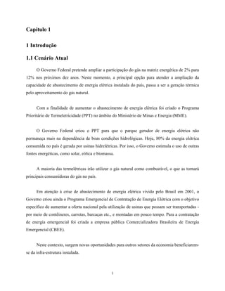 1
Capítulo 1
1 Introdução
1.1 Cenário Atual
O Governo Federal pretende ampliar a participação do gás na matriz energética de 2% para
12% nos próximos dez anos. Neste momento, a principal opção para atender a ampliação da
capacidade de abastecimento de energia elétrica instalada do país, passa a ser a geração térmica
pelo aproveitamento do gás natural.
Com a finalidade de aumentar o abastecimento de energia elétrica foi criado o Programa
Prioritário de Termeletricidade (PPT) no âmbito do Ministério de Minas e Energia (MME).
O Governo Federal criou o PPT para que o parque gerador de energia elétrica não
permaneça mais na dependência de boas condições hidrológicas. Hoje, 80% da energia elétrica
consumida no país é gerada por usinas hidrelétricas. Por isso, o Governo estimula o uso de outras
fontes energéticas, como solar, eólica e biomassa.
A maioria das termelétricas irão utilizar o gás natural como combustível, o que as tornará
principais consumidoras do gás no país.
Em atenção à crise de abastecimento de energia elétrica vivido pelo Brasil em 2001, o
Governo criou ainda o Programa Emergencial de Contratação de Energia Elétrica com o objetivo
específico de aumentar a oferta nacional pela utilização de usinas que possam ser transportadas -
por meio de contêineres, carretas, barcaças etc., e montadas em pouco tempo. Para a contratação
de energia emergencial foi criada a empresa pública Comercializadora Brasileira de Energia
Emergencial (CBEE).
Neste contexto, surgem novas oportunidades para outros setores da economia beneficiarem-
se da infra-estrutura instalada.
 