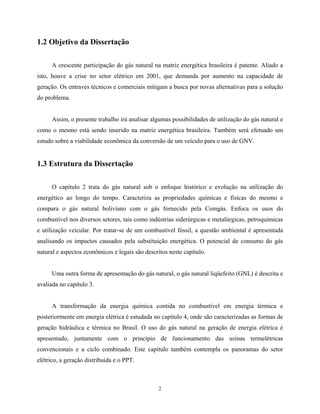 2
1.2 Objetivo da Dissertação
A crescente participação do gás natural na matriz energética brasileira é patente. Aliado a
isto, houve a crise no setor elétrico em 2001, que demanda por aumento na capacidade de
geração. Os entraves técnicos e comerciais mitigam a busca por novas alternativas para a solução
do problema.
Assim, o presente trabalho irá analisar algumas possibilidades de utilização do gás natural e
como o mesmo está sendo inserido na matriz energética brasileira. Também será efetuado um
estudo sobre a viabilidade econômica da conversão de um veículo para o uso de GNV.
1.3 Estrutura da Dissertação
O capítulo 2 trata do gás natural sob o enfoque histórico e evolução na utilização do
energético ao longo do tempo. Caracteriza as propriedades químicas e físicas do mesmo e
compara o gás natural boliviano com o gás fornecido pela Comgás. Enfoca os usos do
combustível nos diversos setores, tais como indústrias siderúrgicas e metalúrgicas, petroquímicas
e utilização veicular. Por tratar-se de um combustível fóssil, a questão ambiental é apresentada
analisando os impactos causados pela substituição energética. O potencial de consumo do gás
natural e aspectos econômicos e legais são descritos neste capítulo.
Uma outra forma de apresentação do gás natural, o gás natural liqüefeito (GNL) é descrita e
avaliada no capítulo 3.
A transformação da energia química contida no combustível em energia térmica e
posteriormente em energia elétrica é estudada no capítulo 4, onde são caracterizadas as formas de
geração hidráulica e térmica no Brasil. O uso do gás natural na geração de energia elétrica é
apresentado, juntamente com o princípio de funcionamento das usinas termelétricas
convencionais e a ciclo combinado. Este capítulo também contempla os panoramas do setor
elétrico, a geração distribuída e o PPT.
 