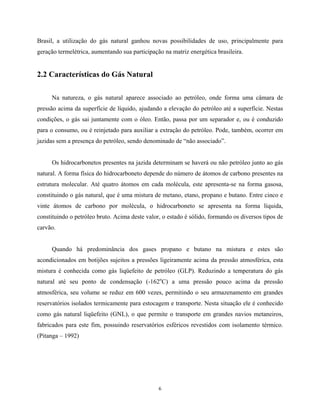 6
Brasil, a utilização do gás natural ganhou novas possibilidades de uso, principalmente para
geração termelétrica, aumentando sua participação na matriz energética brasileira.
2.2 Características do Gás Natural
Na natureza, o gás natural aparece associado ao petróleo, onde forma uma câmara de
pressão acima da superfície de líquido, ajudando a elevação do petróleo até a superfície. Nestas
condições, o gás sai juntamente com o óleo. Então, passa por um separador e, ou é conduzido
para o consumo, ou é reinjetado para auxiliar a extração do petróleo. Pode, também, ocorrer em
jazidas sem a presença do petróleo, sendo denominado de “não associado”.
Os hidrocarbonetos presentes na jazida determinam se haverá ou não petróleo junto ao gás
natural. A forma física do hidrocarboneto depende do número de átomos de carbono presentes na
estrutura molecular. Até quatro átomos em cada molécula, este apresenta-se na forma gasosa,
constituindo o gás natural, que é uma mistura de metano, etano, propano e butano. Entre cinco e
vinte átomos de carbono por molécula, o hidrocarboneto se apresenta na forma líquida,
constituindo o petróleo bruto. Acima deste valor, o estado é sólido, formando os diversos tipos de
carvão.
Quando há predominância dos gases propano e butano na mistura e estes são
acondicionados em botijões sujeitos a pressões ligeiramente acima da pressão atmosférica, esta
mistura é conhecida como gás liqüefeito de petróleo (GLP). Reduzindo a temperatura do gás
natural até seu ponto de condensação (-162o
C) a uma pressão pouco acima da pressão
atmosférica, seu volume se reduz em 600 vezes, permitindo o seu armazenamento em grandes
reservatórios isolados termicamente para estocagem e transporte. Nesta situação ele é conhecido
como gás natural liqüefeito (GNL), o que permite o transporte em grandes navios metaneiros,
fabricados para este fim, possuindo reservatórios esféricos revestidos com isolamento térmico.
(Pitanga – 1992)
 