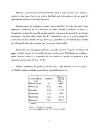 7
Tratando-se de uma mistura de hidrocarbonetos, entre os quais prevalece o gás metano, a
queima do gás natural faz-se com relativa facilidade, proporcionando um elevado grau de
aproveitamento e reduzida emissão de poluentes.
Freqüentemente são utilizados os termos “poder calorífico” ou “calor de reação”. Isso
representa a quantidade de calor transferida da câmara, durante a combustão ou reação, à
temperatura constante. No caso de pressão constante ou processo de escoamento em regime
permanente, conclui-se, pela Primeira Lei da Termodinâmica, que ela é igual à entalpia de
combustão com sinal contrário. Por esse motivo essa quantidade de calor transferido é chamada
de pode calorífico à pressão constante, para os processos de combustão.
Juntamente com o termo poder calorífico, são usados os termos “superior” e “inferior”. O
poder calorífico superior é a quantidade de calor transferido com H2O líquida nos produtos e
poder calorífico inferior é a quantidade de calor transferido, quando nos produtos o H2O
apresentar-se como vapor. (Wylen – 1998)
Devido à temperatura dos produtos, acima de 100o
C, a água encontra-se no estado gasoso.
A Tabela 2.2 indica a entalpia de combustão de alguns hidrocarbonetos.
COMBUSTÍVEL
(fase)
FÓRMULA
∆Hcombustão
[kJ/mol]
H2O (g)
Hidrogênio (g) H2 -241,8
Metano (g) CH4 -802,3
Etano (g) C2H6 -1427,9
Propano (g) C3H8 -2044
Butano (g) C4H10 -2658,5
Pentano (g) C5H12 -3272,1
g – gasoso
Tabela 2.2 – Entalpia de Combustão
Fonte: Advanced Engineering Thermodynamics – Bejan
 