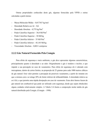 10
Outras propriedades conhecidas deste gás, algumas fornecidas pela YPFB e outras
calculadas a partir destas:
- Massa Molecular Média – 0,017367 kg/mol
- Densidade Relativa ao Ar – 0,6
- Densidade Absoluta – 0,775 kg/Nm3
- Poder Calorífico Superior – 38,8 MJ/Nm3
- Poder Calorífico Superior – 50 MJ/kg
- Poder Calorífico Inferior – 35 MJ/Nm3
- Poder Calorífico Inferior – 45,183 MJ/kg
- Viscosidade Absoluta – 0,0011 centipoise
2.2.2 Gás Natural Fornecido Pela Comgás
Para efeito de segurança e meio ambiente, o gás deve apresentar algumas características,
principalmente quanto à densidade e ao odor. Originalmente o gás é inodoro e incolor, o que
impede a sua percepção no caso de vazamentos. Para efeito de segurança ele é odorado com
mercaptanas, dentro de certos limites, na proporção de 25 gramas para cada 1000 metros cúbicos
de gás natural. Este valor permite a percepção de possíveis vazamentos, a partir do instante em
que a mistura com o ar atinge 20% do limite inferior de inflamabilidade. A densidade relativa ao
ar é 0,6, o que permite uma rápida dissipação em caso de vazamento. Estes dois fatores fazem do
gás natural um combustível que pode ser utilizado com segurança, desde que sejam obedecidos
alguns cuidados relativamente simples. A Tabela 2.4 ilustra a composição molar média do gás
natural distribuído pela Comgás. (Comgás – 1998)
 