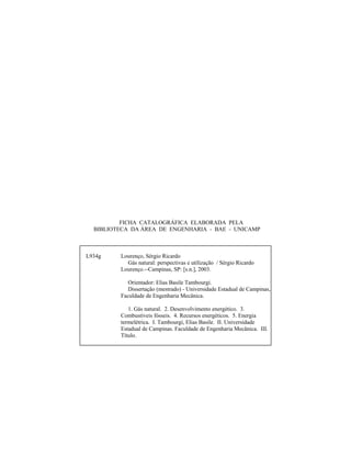 FICHA CATALOGRÁFICA ELABORADA PELA
BIBLIOTECA DA ÁREA DE ENGENHARIA - BAE - UNICAMP
L934g Lourenço, Sérgio Ricardo
Gás natural: perspectivas e utilização / Sérgio Ricardo
Lourenço.--Campinas, SP: [s.n.], 2003.
Orientador: Elias Basile Tambourgi.
Dissertação (mestrado) - Universidade Estadual de Campinas,
Faculdade de Engenharia Mecânica.
1. Gás natural. 2. Desenvolvimento energético. 3.
Combustíveis fósseis. 4. Recursos energéticos. 5. Energia
termelétrica. I. Tambourgi, Elias Basile. II. Universidade
Estadual de Campinas. Faculdade de Engenharia Mecânica. III.
Título.
 