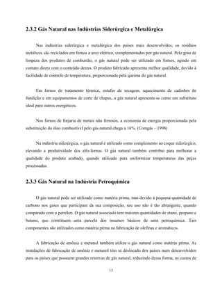 13
2.3.2 Gás Natural nas Indústrias Siderúrgica e Metalúrgica
Nas indústrias siderúrgica e metalúrgica dos países mais desenvolvidos, os resíduos
metálicos são reciclados em fornos a arco elétrico, complementados por gás natural. Pelo grau de
limpeza dos produtos de combustão, o gás natural pode ser utilizado em fornos, agindo em
contato direto com o conteúdo destes. O produto fabricado apresenta melhor qualidade, devido à
facilidade de controle de temperatura, proporcionado pela queima do gás natural.
Em fornos de tratamento térmico, estufas de secagem, aquecimento de cadinhos de
fundição e em equipamentos de corte de chapas, o gás natural apresenta-se como um substituto
ideal para outros energéticos.
Nos fornos de forjaria de metais não ferrosos, a economia de energia proporcionada pela
substituição do óleo combustível pelo gás natural chega a 16%. (Comgás – 1998)
Na indústria siderúrgica, o gás natural é utilizado como complemento ao coque siderúrgico,
elevando a produtividade dos alto-fornos. O gás natural também contribui para melhorar a
qualidade do produto acabado, quando utilizado para uniformizar temperaturas das peças
processadas.
2.3.3 Gás Natural na Indústria Petroquímica
O gás natural pode ser utilizado como matéria prima, mas devido à pequena quantidade de
carbono nos gases que participam da sua composição, seu uso não é tão abrangente, quando
comparado com o petróleo. O gás natural associado tem maiores quantidades de etano, propano e
butano, que constituem uma parcela dos insumos básicos de uma petroquímica. Tais
componentes são utilizados como matéria prima na fabricação de olefinas e aromáticos.
A fabricação de amônia e metanol também utiliza o gás natural como matéria prima. As
instalações de fabricação de amônia e metanol têm se deslocado dos países mais desenvolvidos
para os países que possuem grandes reservas de gás natural, reduzindo dessa forma, os custos de
 