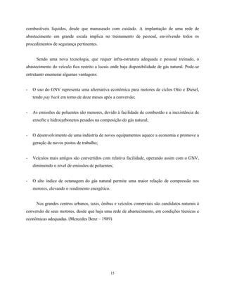 15
combustíveis líquidos, desde que manuseado com cuidado. A implantação de uma rede de
abastecimento em grande escala implica no treinamento de pessoal, envolvendo todos os
procedimentos de segurança pertinentes.
Sendo uma nova tecnologia, que requer infra-estrutura adequada e pessoal treinado, o
abastecimento do veículo fica restrito a locais onde haja disponibilidade de gás natural. Pode-se
entretanto enumerar algumas vantagens:
- O uso do GNV representa uma alternativa econômica para motores de ciclos Otto e Diesel,
tendo pay back em torno de doze meses após a conversão;
- As emissões de poluentes são menores, devido à facilidade de combustão e a inexistência de
enxofre e hidrocarbonetos pesados na composição do gás natural;
- O desenvolvimento de uma indústria de novos equipamentos aquece a economia e promove a
geração de novos postos de trabalho;
- Veículos mais antigos são convertidos com relativa facilidade, operando assim com o GNV,
diminuindo o nível de emissões de poluentes;
- O alto índice de octanagem do gás natural permite uma maior relação de compressão nos
motores, elevando o rendimento energético.
Nos grandes centros urbanos, taxis, ônibus e veículos comerciais são candidatos naturais à
conversão de seus motores, desde que haja uma rede de abastecimento, em condições técnicas e
econômicas adequadas. (Mercedes Benz – 1989)
 