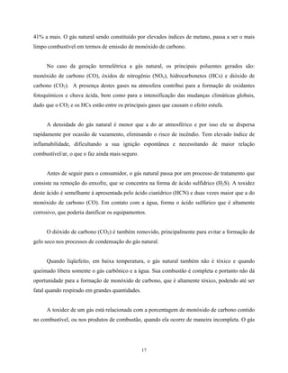17
41% a mais. O gás natural sendo constituído por elevados índices de metano, passa a ser o mais
limpo combustível em termos de emissão de monóxido de carbono.
No caso da geração termelétrica a gás natural, os principais poluentes gerados são:
monóxido de carbono (CO), óxidos de nitrogênio (NOx), hidrocarbonetos (HCs) e dióxido de
carbono (CO2). A presença destes gases na atmosfera contribui para a formação de oxidantes
fotoquímicos e chuva ácida, bem como para a intensificação das mudanças climáticas globais,
dado que o CO2 e os HCs estão entre os principais gases que causam o efeito estufa.
A densidade do gás natural é menor que a do ar atmosférico e por isso ele se dispersa
rapidamente por ocasião de vazamento, eliminando o risco de incêndio. Tem elevado índice de
inflamabilidade, dificultando a sua ignição espontânea e necessitando de maior relação
combustível/ar, o que o faz ainda mais seguro.
Antes de seguir para o consumidor, o gás natural passa por um processo de tratamento que
consiste na remoção do enxofre, que se concentra na forma de ácido sulfídrico (H2S). A toxidez
deste ácido é semelhante à apresentada pelo ácido cianídrico (HCN) e duas vezes maior que a do
monóxido de carbono (CO). Em contato com a água, forma o ácido sulfúrico que é altamente
corrosivo, que poderia danificar os equipamentos.
O dióxido de carbono (CO2) é também removido, principalmente para evitar a formação de
gelo seco nos processos de condensação do gás natural.
Quando liqüefeito, em baixa temperatura, o gás natural também não é tóxico e quando
queimado libera somente o gás carbônico e a água. Sua combustão é completa e portanto não dá
oportunidade para a formação de monóxido de carbono, que é altamente tóxico, podendo até ser
fatal quando respirado em grandes quantidades.
A toxidez de um gás está relacionada com a porcentagem de monóxido de carbono contido
no combustível, ou nos produtos de combustão, quando ela ocorre de maneira incompleta. O gás
 