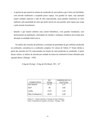 19
- A queima do gás natural na câmara de combustão de uma turbina a gás é feita com facilidade,
com elevado rendimento e ocupando pouco espaço. Um gerador de vapor, cuja operação
requer cuidados especiais e mão de obra especializada, causa grandes transtornos ao meio
ambiente, pela quantidade de calor que perde através de suas paredes, pelo espaço que ocupa
e pela emissão de poluentes;
- Quando o gás natural substitui uma central hidrelétrica, evita grandes inundações, com
deslocamento de populações, interrupção de estradas e mudanças climáticas provocadas pela
alteração na umidade relativa do ar.
Na análise das emissões de poluentes a avaliação da quantidade de gás carbônico produzida
na combustão, considerou-se a combustão completa. Os valores da Tabela 2.7 foram obtidos a
partir das emissões de CO2 representadas em função do calor produzido na combustão. A partir
desses valores, os índices de emissão por unidade de massa de combustível foram efetuados pela
equação abaixo: (Pitanga – 1992)
E [kg de CO2/kg] = E [kg de CO2/Mcal] . PCI . 10-3
COMBUSTÍVEL
PCI
[kJ/kg]
EMISSÃO DE CO2
[kg CO2/kg]
Gás Natural 47,72 2,77
GLP 46 3,02
Lenha 13,81 1,43
Óleo Combustível 44,38 3,45
Tabela 2.7 – Poder Calorífico e Emissão de Gás Carbônico
Fonte: Combustão de Líquidos e de Gases – Pitanga - 1992
 