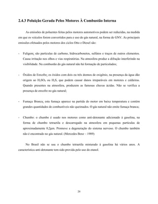 20
2.4.3 Poluição Gerada Pelos Motores À Combustão Interna
As emissões de poluentes feitas pelos motores automotivos podem ser reduzidas, na medida
em que os veículos forem convertidos para o uso do gás natural, na forma de GNV. As principais
emissões efetuados pelos motores dos ciclos Otto e Diesel são:
- Fuligem: são partículas de carbono, hidrocarbonetos, sulfatos e traços de outros elementos.
Causa irritação nos olhos e vias respiratórias. Na atmosfera produz a difração interferindo na
visibilidade. Na combustão do gás natural não há formação de particulados;
- Óxidos de Enxofre: os óxidos com dois ou três átomos de oxigênio, na presença da água dão
origem ao H2SO4 ou H2S, que podem causar danos irreparáveis em motores e caldeiras.
Quando presentes na atmosfera, produzem as famosas chuvas ácidas. Não se verifica a
presença de enxofre no gás natural;
- Fumaça Branca: esta fumaça aparece na partida do motor em baixa temperatura e contém
grandes quantidades de combustíveis não queimados. O gás natural não emite fumaça branca;
- Chumbo: o chumbo é usado nos motores como anti-detonante adicionado à gasolina, na
forma de chumbo tetraetila e descarregado na atmosfera em pequenas partículas de
aproximadamente 0,2µm. Promove a degeneração do sistema nervoso. O chumbo também
não é encontrado no gás natural. (Mercedes Benz – 1989)
No Brasil não se usa o chumbo tetraetila misturado à gasolina há vários anos. A
característica anti-detonante tem sido provida pelo uso do etanol.
 