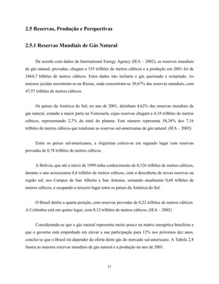 21
2.5 Reservas, Produção e Perspectivas
2.5.1 Reservas Mundiais de Gás Natural
De acordo com dados da International Energy Agency (IEA – 2002), as reservas mundiais
de gás natural, provadas, chegam a 155 trilhões de metros cúbicos e a produção em 2001 foi de
2464,7 bilhões de metros cúbicos. Estes dados não incluem o gás queimado e reinjetado. As
maiores jazidas encontram-se na Rússia, onde concentram-se 30,67% das reservas mundiais, com
47,57 trilhões de metros cúbicos.
Os países da América do Sul, no ano de 2001, detinham 4,62% das reservas mundiais de
gás natural, estando a maior parte na Venezuela, cujas reservas chegam a 4,18 trilhões de metros
cúbicos, representando 2,7% do total do planeta. Este número representa 58,38% dos 7,16
trilhões de metros cúbicos que totalizam as reservas sul-americanas de gás natural. (IEA – 2002)
Entre os países sul-americanos, a Argentina coloca-se em segundo lugar com reservas
provadas de 0,78 trilhões de metros cúbicos.
A Bolívia, que até o início de 1999 tinha conhecimento de 0,126 trilhões de metros cúbicos,
durante o ano acrescentou 0,4 trilhões de metros cúbicos, com a descoberta de novas reservas na
região sul, nos Campos de San Alberto e San Antonio, somando atualmente 0,68 trilhões de
metros cúbicos, e ocupando o terceiro lugar entre os países da América do Sul.
O Brasil detêm a quarta posição, com reservas provadas de 0,22 trilhões de metros cúbicos.
A Colômbia está em quinto lugar, com 0,12 trilhões de metros cúbicos. (IEA – 2002)
Considerando-se que o gás natural representa muito pouco na matriz energética brasileira e
que o governo está empenhado em elevar a sua participação para 12% nos próximos dez anos,
conclui-se que o Brasil irá depender da oferta deste gás do mercado sul-americano. A Tabela 2.8
ilustra as maiores reservas mundiais de gás natural e a produção no ano de 2001.
 