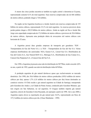 24
A menor das cinco jazidas encontra-se também na região central e denomina-se Cuyama,
representando somente 0,1% do total argentino. Suas reservas comprovadas são de 666 milhões
de metros cúbicos, podendo chegar a 724 milhões.
Na região sul da Argentina localiza-se a Jazida Austral com reservas comprovadas de 155
bilhões de metros cúbicos, representando 23,1% do total argentino. As reservas prováveis desta
jazida podem chegar a 285,9 bilhões de metros cúbicos. Ainda na região sul fica a Jazida São
Jorge com capacidade comprovada de 17,4 bilhões de metros cúbicos e prováveis de 29,6 bilhões
de metros cúbicos. Apresenta uma produção diária de novecentos mil metros cúbicos com
horizonte de 52 anos.
A Argentina possui duas grandes empresas de transporte por gasodutos: TGN –
Transportadora de Gas del Norte S.A. e a TGS – Transportadora de Gas del Sur S.A. Várias
empresas distribuidoras são autorizadas: NEA, Gasnor S.A., Litoral Gas S.A. Distribuidora de
Gas del Centro S.A., Gas Natural BAN S.A., Metrogas S.A., Distribuidora de Gas Cutana S.A.,
Canuzzi Gas Panpeana S.A. e Canuzzi Gas del Sur S.A.
Em 1998 a Argentina já possuía uma rede de distribuição de 96779km, tendo crescido 4,8%
ao ano, a partir de 1992, quando sua rede de distribuição tinha 66765km.
A produção argentina de gás natural destina-se quase que exclusivamente ao mercado
doméstico. Em 1998, dos 38,6 bilhões de metros cúbicos produzidos (105,8 milhões de metros
cúbicos por dia), apenas 1,7% (1,8 milhões de metros cúbicos por dia) foram destinados ao
comércio exterior. O Chile recebe o gás natural argentino na Cidade de Santiago, transportado
pelo Gasoduto dos Andes e, na Cidade de Punta Arenas, conduzido pelo Gasoduto Metanex, que
tem origem em San Sebastian, no sul argentino. O Uruguai também importa gás natural
argentino, através do Gasoduto Colon-Paysandu, em operação a partir de 1998. Até o ano 2006 a
Argentina espera elevar as exportações de gás natural para 18,3%, representando um fluxo de
157,2 milhões de metros cúbicos por dia. (Chase Manhattan – 1999)
 