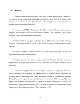 25
2.5.2.2 Bolívia
O gás natural da Bolívia tem no Brasil o seu maior mercado potencialmente consumidor.
As reservas de gás natural estão localizadas na região de Santa Cruz de la Sierra, sendo
comprovada a existência de 126 bilhões de metros cúbicos de gás recuperáveis. Entretanto, as
maiores reservas, estão no sul da Bolívia.
A empresa estatal YPFB – Yacimientos Petroliferos Fiscales Bolivianos selecionou seis
empresas para alimentar o Gasoduto Bolívia-Brasil: Andina, Chaco, Petrolero, Tesoro, Perez
Companc Vintige Boliviana e Dond Van Compang.
A Petrobras Bolívia, que opera nos Campos de San Alberto, San Antonio, Iñau e Caldas,
anunciou a descoberta de grandes jazidas de gás natural, avaliadas em 547 bilhões de metros
cúbicos.
A empresa Total French também encontrou uma jazida em Huamanpampa, com potencial
para produzir um bilhão de metros cúbicos.
A Andina encontrou um campo de gás natural na Província de Gran Chaco, no
Departamento de Tarija. Neste projeto a Andina é associada com a Perez Companc e com a
Pluspetrol.
O contrato assinado pela Petrobrás para a compra de gás (take or pay) é de 9 milhões de
metros cúbicos por dia, no primeiro ano, podendo atingir 18 milhões de metros cúbicos por dia
no oitavo ano. Os doze milhões que restam para atingir o limite da capacidade do Gasoduto
Bolívia-Brasil, serão negociados através de dois contratos: o contrato TCO – Transport Capacity
Option, que estabelece um fluxo diário de 6 milhões de metros cúbicos para a utilização em
termelétricas e outro contrato denominado TCX – Transport Capacity Excess, que equivale a uma
média entre os dois contratos anteriores. (Chase Manhattan –1999)
 