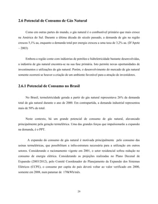 29
2.6 Potencial de Consumo de Gás Natural
Como em outras partes do mundo, o gás natural é o combustível primário que mais cresce
na América do Sul. Durante a última década do século passado, a demanda de gás na região
cresceu 5,1% aa, enquanto a demanda total por energia cresceu a uma taxa de 3,2% aa. (D’Apote
– 2003)
Embora a região conte com indústrias de petróleo e hidreletricidade bastante desenvolvidas,
a indústria de gás natural encontra-se na sua fase primária. Isto permite novas oportunidades de
investimentos e utilizações do gás natural. Porém, o desenvolvimento do mercado de gás natural
somente ocorrerá se houver a criação de um ambiente favorável para a atração de investidores.
2.6.1 Potencial de Consumo no Brasil
No Brasil, termeletricidade gerada a partir do gás natural representava 26% da demanda
total de gás natural durante o ano de 2000. Em contrapartida, a demanda industrial representou
mais de 50% do total.
Neste contexto, há um grande potencial de consumo de gás natural, alavancado
principalmente pela geração termelétrica. Uma das grandes forças que impulsionarão a expansão
na demanda, é o PPT.
A expansão do consumo de gás natural é motivada principalmente pelo consumo das
usinas termelétricas, que possibilitam a infra-estrutura necessária para a utilização em outros
setores. Considerando o racionamento vigente em 2001, o setor residencial sofreu redução no
consumo de energia elétrica. Considerando as projeções realizadas no Plano Decenal de
Expansão (2003/2012), pelo Comitê Coordenador do Planejamento da Expansão dos Sistemas
Elétricos (CCPE), o consumo per capita do país deverá voltar ao valor verificado em 2000,
somente em 2008, num patamar de 170kWh/mês.
 