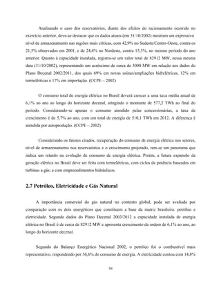 30
Analisando o caso dos reservatórios, diante dos efeitos do racionamento ocorrido no
exercício anterior, deve-se destacar que os dados atuais (em 31/10/2002) mostram um expressivo
nível de armazenamento nas regiões mais críticas, com 42,9% no Sudeste/Centro-Oeste, contra os
21,5% observados em 2001, e de 24,4% no Nordeste, contra 15,3%, no mesmo período do ano
anterior. Quanto à capacidade instalada, registra-se um valor total de 82912 MW, nessa mesma
data (31/10/2002), representando um acréscimo de cerca de 3000 MW em relação aos dados do
Plano Decenal 2002/2011, dos quais 69% em novas usinas/ampliações hidrelétricas, 12% em
termelétricas e 17% em importação. (CCPE – 2002)
O consumo total de energia elétrica no Brasil deverá crescer a uma taxa média anual de
6,1% ao ano ao longo do horizonte decenal, atingindo o montante de 577,2 TWh ao final do
período. Considerando-se apenas o consumo atendido pelas concessionárias, a taxa de
crescimento é de 5,7% ao ano, com um total de energia de 510,1 TWh em 2012. A diferença é
atendida por autoprodução. (CCPE – 2002)
Considerando os fatores citados, recuperação do consumo de energia elétrica nos setores,
nível de armazenamento nos reservatórios e o crescimento projetado, tem-se um panorama que
indica um retardo na evolução de consumo de energia elétrica. Porém, a futura expansão da
geração elétrica no Brasil deve ser feita com termelétricas, com ciclos de potência baseados em
turbinas a gás; e com empreendimentos hidráulicos.
2.7 Petróleo, Eletricidade e Gás Natural
A importância comercial do gás natural no contexto global, pode ser avaliada por
comparação com os dois energéticos que constituem a base da matriz brasileira: petróleo e
eletricidade. Segundo dados do Plano Decenal 2003/2012 a capacidade instalada de energia
elétrica no Brasil é de cerca de 82912 MW e apresenta crescimento da ordem de 6,1% ao ano, ao
longo do horizonte decenal.
Segundo do Balanço Energético Nacional 2002, o petróleo foi o combustível mais
representativo, respondendo por 36,6% do consumo de energia. A eletricidade contou com 14,8%
 