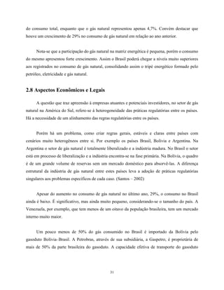 31
do consumo total, enquanto que o gás natural representou apenas 4,7%. Convém destacar que
houve um crescimento de 29% no consumo de gás natural em relação ao ano anterior.
Nota-se que a participação do gás natural na matriz energética é pequena, porém o consumo
do mesmo apresentou forte crescimento. Assim o Brasil poderá chegar a níveis muito superiores
aos registrados no consumo de gás natural, consolidando assim o tripé energético formado pelo
petróleo, eletricidade e gás natural.
2.8 Aspectos Econômicos e Legais
A questão que traz apreensão à empresas atuantes e potenciais investidores, no setor de gás
natural na América do Sul, refere-se à heterogeneidade das práticas regulatórias entre os países.
Há a necessidade de um alinhamento das regras regulatórias entre os países.
Porém há um problema, como criar regras gerais, estáveis e claras entre países com
cenários muito heterogêneos entre si. Por exemplo os países Brasil, Bolívia e Argentina. Na
Argentina o setor de gás natural é totalmente liberalizado e a indústria madura. No Brasil o setor
está em processo de liberalização e a indústria encontra-se na fase primária. Na Bolívia, o quadro
é de um grande volume de reservas sem um mercado doméstico para absorvê-las. A diferença
estrutural da indústria de gás natural entre estes países leva a adoção de práticas regulatórias
singulares aos problemas específicos de cada caso. (Santos – 2002)
Apesar do aumento no consumo de gás natural no último ano, 29%, o consumo no Brasil
ainda é baixo. É significativo, mas ainda muito pequeno, considerando-se o tamanho do país. A
Venezuela, por exemplo, que tem menos de um oitavo da população brasileira, tem um mercado
interno muito maior.
Um pouco menos de 50% do gás consumido no Brasil é importado da Bolívia pelo
gasoduto Bolívia–Brasil. A Petrobras, através de sua subsidiária, a Gaspetro, é proprietária de
mais de 50% da parte brasileira do gasoduto. A capacidade efetiva de transporte do gasoduto
 
