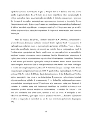 33
significativa exceção à distribuição do gás. O Artigo 8 da Lei de Petróleo lista vinte e cinco
grandes responsabilidades da ANP. Entre as de maior importância estão: implementação da
política nacional de óleo e gás, organização das rodadas de licitação para upstream e concessão
das licenças de operação e autorização para processamento, transporte e importação de gás.
Enquanto as concessões do upstream só podem ser concedidas sob competição realizada através
de leilões, isso não é requerido para a outorga de autorizações. É importante notar que a ANP é
também responsável pela resolução dos processos de disputas de acesso a dutos para transportar
óleo ou gás.
Antes do processo de reforma, a Petróleo Brasileiro S.A (Petrobras), representando o
governo brasileiro, dominando totalmente o mercado de óleo e gás no Brasil. Todas as áreas de
exploração que produziam todos os hidrocarbonetos pertenciam a Petrobras. Todos os dutos e
quase todas as refinarias também estavam sob seu controle. Com a continuação do papel da
Petrobras como representante do Estado brasileiro no novo mercado aberto, a companhia foi
autorizada a manter todos os seus campos produtores. Também foi autorizada a manter áreas de
exploração e avaliação, se demonstrasse o potencial de hidrocarbonetos e capacidade financeira.
A ANP decidiu quais áreas de exploração e avaliação a Petrobras poderia manter, e concessões
foram outorgadas para estas e todas as áreas produtoras em 1998. Outras áreas foram abertas para
as rodadas de licitação organizadas pela ANP. A Petrobras começou a outorgar partes de suas
concessões para companhias privadas em 1998. A quarta rodada organizada pela ANP foi em
junho de 2002. No período de 180 dias depois da implementação da Lei do Petróleo, a Petrobras
recebeu autorizações para operar a sua infraestrutura de midstream e downstream, incluindo
todos os gasodutos e unidades de processamento. A Lei do Petróleo também estabeleceu que o
governo federal manterá pelo menos 50% mais uma ação para reter a maior parte do capital da
Petrobras. A Petrobras, agora, está formalmente competindo em igualdade de condições com
companhias privadas no setor brasileiro de hidrocarbonetos. A Petrobras foi “forçada” a criar
uma nova subsidiária para operar dutos, terminais e frota de navios. A Transpetro, a nova
subsidiária da Petrobras, agora opera todos os gasodutos brasileiros. A Petrobras recentemente
envolveu-se na geração de eletricidade e é um dos mais importantes participantes do programa
PPT.
 
