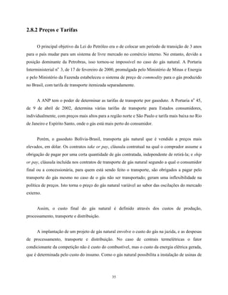 35
2.8.2 Preços e Tarifas
O principal objetivo da Lei do Petróleo era o de colocar um período de transição de 3 anos
para o país mudar para um sistema de livre mercado no comércio interno. No entanto, devido a
posição dominante da Petrobras, isso tornou-se impossível no caso do gás natural. A Portaria
Interministerial no
3, de 17 de fevereiro de 2000, promulgada pelo Ministério de Minas e Energia
e pelo Ministério da Fazenda estabeleceu o sistema de preço de commodity para o gás produzido
no Brasil, com tarifa de transporte itemizada separadamente.
A ANP tem o poder de determinar as tarifas de transporte por gasoduto. A Portaria no
45,
de 9 de abril de 2002, determina várias tarifas de transporte para Estados consumidores,
individualmente, com preços mais altos para a região norte e São Paulo e tarifa mais baixa no Rio
de Janeiro e Espírito Santo, onde o gás está mais perto do consumidor.
Porém, o gasoduto Bolívia-Brasil, transporta gás natural que é vendido a preços mais
elevados, em dólar. Os contratos take or pay, cláusula contratual na qual o comprador assume a
obrigação de pagar por uma certa quantidade de gás contratada, independente de retirá-la; e ship
or pay, cláusula incluída nos contratos de transporte de gás natural segundo a qual o consumidor
final ou a concessionária, para quem está sendo feito o transporte, são obrigados a pagar pelo
transporte do gás mesmo no caso de o gás não ser transportado; geram uma inflexibilidade na
política de preços. Isto torna o preço do gás natural variável ao sabor das oscilações do mercado
externo.
Assim, o custo final do gás natural é definido através dos custos de produção,
processamento, transporte e distribuição.
A implantação de um projeto de gás natural envolve o custo do gás na jazida, e as despesas
de processamento, transporte e distribuição. No caso de centrais termelétricas o fator
condicionante da competição não é custo do combustível, mas o custo da energia elétrica gerada,
que é determinada pelo custo do insumo. Como o gás natural possibilita a instalação de usinas de
 