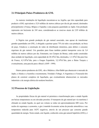 38
3.1 Principais Países Produtores de GNL
As maiores instalações de liquefação encontram-se na Argélia, que têm capacidade para
produzir o GNL equivalente a 32,9 milhões de metros cúbicos por dia de gás natural, destinados
principalmente à França, Bélgica e Espanha e uma pequena quantidade ao Japão. Esta produção
representa um horizonte de 245 anos, considerando-se as reservas atuais de 2,95 trilhões de
metros cúbicos.
A Nigéria tem grande produção de gás natural associado, mas apesar de transformar
grandes quantidades em GNL, é obrigada a queimar quase 75% de toda a sua produção, na boca
do poço. Estuda-se a construção de redes de distribuição doméstica, para dobrar o consumo
nigeriano de gás natural. Um gasoduto para Gana também poderá transportar cerca de 3,4
milhões de metros cúbicos por dia. Entretanto, nos Campos de Bonny, estão sendo construídas
duas unidade de liquefação, com capacidade de 20.106
m3
/dia, destinados, 1,1.106
m3
/dia para Gas
de France, 4,3.106
m3
/dia, para a Enagas Espanhola, 3,2.106
m3
/dia, para a Botas Turquia e
eventualmente, uma parcela para o Brasil. (ANP - 1999).
Outros países produtores de GNL, são a Malásia e Abu-Dahbi que abastecem o mercado do
Japão, o Alaska e a Austrália e recentemente, Trinidad e Tobago. A Argentina e a Venezuela têm
planos de construir complexo de liquefação, que eventualmente abasteceriam os mercados
industriais e de energia elétrica do nordeste brasileiro.
3.2 Processo de Liqüefação
As propriedades físicas do gás natural só permitem a transformação para o estado líquido
em baixas temperaturas ou em elevadas pressões. O transporte do gás natural por via marítima é
efetuado no estado líquido, no qual seu volume se reduz em aproximadamente 600 vezes. Por
razões de segurança e economia, o gás é mantido levemente acima da pressão atmosférica e sua
temperatura reduzida para 162ºC negativos, através de um processo que consome grande
quantidade de energia. Neste estado, este líquido, conhecido como gás natural liqüefeito (GNL), é
 