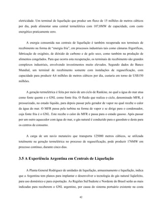 42
eletricidade. Um terminal de liquefação que produz um fluxo de 15 milhões de metros cúbicos
por dia, pode alimentar uma central termelétrica com 107,8MW de capacidade, com custo
energético praticamente zero.
A energia consumida nas centrais de liquefação é também recuperada nos terminais de
recebimento na forma de “energia fria”, em processos industriais tais como câmaras frigoríficas,
fabricação de oxigênio, de dióxido de carbono e de gelo seco, como também na produção de
alimentos congelados. Para que ocorra esta recuperação, os terminais de recebimento são grandes
complexos industriais, envolvendo investimentos muito elevados. Segundo dados do Banco
Mundial, um terminal de recebimento somente com instalações de regaseificação, com
capacidade para produzir 4,6 milhões de metros cúbicos por dia, custaria em torno de US$150
milhões.
A geração termelétrica é feita por meio de um ciclo de Rankine, no qual a água do mar atua
como fonte quente e o GNL como fonte fria. O fluido que realiza o ciclo, denominado MFR, é
pressurizado, no estado líquido, para depois passar pelo gerador de vapor no qual recebe o calor
da água do mar. O MFR passa pela turbina na forma de vapor e se dirige para o condensador,
cuja fonte fria é o GNL. Este recebe o calor do MFR e passa para o estado gasoso. Após passar
por um outro aquecedor com água do mar, o gás natural é conduzido para o gasoduto e deste para
os centros de consumo.
A carga de um navio metaneiro que transporta 125000 metros cúbicos, se utilizada
totalmente na geração termelétrica no processo de regaseificação, pode produzir 176MW em
processo contínuo, durante cinco dias.
3.5 A Experiência Argentina em Centrais de Liquefação
A Planta General Rodriguez de unidades de liquefação, armazenamento e liquefação, indica
que a Argentina tem planos para implantar e desenvolver a tecnologia do gás natural liqüefeito,
para uso doméstico e para exportação. As Regiões Sul/Sudeste e Nordeste do Brasil serão as mais
indicadas para receberem o GNL argentino, por causa do sistema portuário existente na costa
 