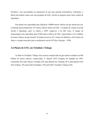 43
brasileira e das necessidades de suprimento do gás para geração termoelétrica. Entretanto, o
Brasil não poderá contar com esta produção de GNL, devido ao pequeno porte desta central de
liquefação.
Esta planta terá capacidade para liqüefazer 100000 metros cúbicos de gás natural por dia,
resultando aproximadamente 167 metros cúbicos diários de GNL. A redução de volume ocorrida
devido à liquefação, que3 se realiza a 160ºC negativos, é de 600 vezes. O tanque de
armazenagem terá capacidade para 41200 metros cúbicos de GNL, (equivalentes a 24,7 milhões
de metros cúbicos de gás natural). O tanque deverá ter 43,7 metros de diâmetro e 44,4 metros de
altura e o tempo necessário para o enchimento será de 247 dias. (Energas – 1999)
3.6 Planta de GNL em Trinidad e Tobago
As Ilhas de Trinidad e Tobago, têm reservas comprovadas de gás natural avaliadas em 480
bilhões de metros cúbicos, comprovadas. A Atlantic LGN Company foi fundada em 1995,
constituída 34% pela Almoco Trinidad, 26% pela British Gas Trinidad, 20 % pela Repsol LGN
Port of Spain, 10% pela Cabot Trinidade e 10% pela NGC Trinidad e Tobago LGN.
 