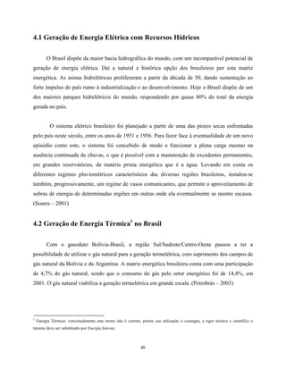 46
4.1 Geração de Energia Elétrica com Recursos Hídricos
O Brasil dispõe da maior bacia hidrográfica do mundo, com um incomparável potencial de
geração de energia elétrica. Daí a natural e histórica opção dos brasileiros por esta matriz
energética. As usinas hidrelétricas proliferaram a partir da década de 50, dando sustentação ao
forte impulso do país rumo à industrialização e ao desenvolvimento. Hoje o Brasil dispõe de um
dos maiores parques hidrelétricos do mundo, respondendo por quase 80% do total da energia
gerada no país.
O sistema elétrico brasileiro foi planejado a partir de uma das piores secas enfrentadas
pelo país neste século, entre os anos de 1951 e 1956. Para fazer face à eventualidade de um novo
episódio como este, o sistema foi concebido de modo a funcionar a plena carga mesmo na
ausência continuada de chuvas, o que é possível com a manutenção de excedentes permanentes,
em grandes reservatórios, da matéria prima energética que é a água. Levando em conta os
diferentes regimes pluviométricos característicos das diversas regiões brasileiras, instalou-se
também, progressivamente, um regime de vasos comunicantes, que permite o aproveitamento de
sobras de energia de determinadas regiões em outras onde ela eventualmente se mostre escassa.
(Soares – 2001)
4.2 Geração de Energia Térmica1
no Brasil
Com o gasoduto Bolívia-Brasil, a região Sul/Sudeste/Centro-Oeste passou a ter a
possibilidade de utilizar o gás natural para a geração termelétrica, com suprimento dos campos de
gás natural da Bolívia e da Argentina. A matriz energética brasileira conta com uma participação
de 4,7% do gás natural, sendo que o consumo do gás pelo setor energético foi de 14,4%, em
2001. O gás natural viabiliza a geração termelétrica em grande escala. (Petrobrás – 2003)
1
Energia Térmica: conceitualmente este termo não é correto, porém sua utilização o consagra, a rigor técnico e científico o
mesmo deve ser substituído por Energia Interna.
 