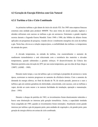 47
4.3 Geração de Energia Elétrica com Gás Natural
4.3.1 Turbina a Gás e Ciclo Combinado
As primeiras turbinas a gás datam do início do século XX. Em 1905 uma empresa francesa
construiu uma unidade para produzir 400MW. Nos anos trinta do século passado, ingleses e
alemães utilizaram com sucesso as turbinas a gás em aeronaves. Entretanto o grande impulso
ocorreu durante a Segunda Guerra Mundial. Entre 1940 e 1980, dez bilhões de dólares foram
aplicados em programas de pesquisa, visando elevar o rendimento energético do ciclo da turbina
a gás. Nesta fase, elevou-se a relação empuxo/peso, a confiabilidade das turbinas e a temperatura
de entrada dos gases.
A elevada temperatura, na entrada da turbina, visa essencialmente o aumento do
rendimento termodinâmico e está relacionada com a resistência dos materiais a elevadas
temperaturas, quando submetidos a grandes esforços. O desenvolvimento da Ciência dos
Materiais permitiu uma elevação de 20o
C por ano nesta temperatura, que nos dias de hoje chega a
1300o
C. (ASME – 1989)
Durante muito tempo, o uso da turbina a gás se restringiu à propulsão de aeronaves e nesta
época, ocorreram os maiores progressos no aumento da eficiência térmica. Com o aumento da
demanda de energia elétrica, no final da década de 70, do século passado, passou-se a usar a
turbina a gás em centrais geradoras de eletricidade, concorrendo, com sucesso, com as turbinas a
vapor, devido ao custo menor e às maiores facilidades de instalação, operação e manutenção.
(Ieno – 1993)
Durante o choque do petróleo de 1963, os investimentos foram drasticamente reduzidos e
houve uma diminuição no interesse pela geração termelétrica. Assim, a capacidade instalada
ficou congelada até 1985, quando os investimentos foram retomados. Atualmente existe grande
interesse por turbina a gás de pequeno porte, para unidades de cogeração e, de grande porte, para
geração de energia elétrica em usinas de ciclo combinado.
 