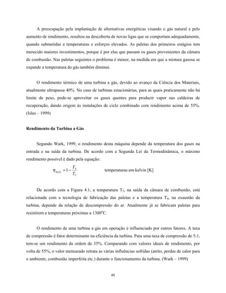 48
A preocupação pela implantação de alternativas energéticas visando o gás natural e pelo
aumento de rendimento, resultou na descoberta de novas ligas que se comportam adequadamente,
quando submetidas a temperaturas e esforços elevados. As paletas dos primeiros estágios tem
merecido maiores investimentos, porque é por elas que passam os gases provenientes da câmara
de combustão. Nas paletas seguintes o problema é menor, na medida em que a mistura gasosa se
expande a temperatura do gás também diminui.
O rendimento térmico de uma turbina a gás, devido ao avanço da Ciência dos Materiais,
atualmente ultrapassa 40%. No caso de turbinas estacionárias, para as quais praticamente não há
limite de peso, pode-se aproveitar os gases quentes para produzir vapor nas caldeiras de
recuperação, dando origem às instalações de ciclo combinado com rendimento acima de 55%.
(Islas – 1999)
Rendimento da Turbina a Gás
Segundo Wark, 1999, o rendimento desta máquina depende da temperatura dos gases na
entrada e na saída da turbina. De acordo com a Segunda Lei da Termodinâmica, o máximo
rendimento possível é dado pela equação:
3
4
1
T
T
MÁX
−=η temperaturas em kelvin [K]
De acordo com a Figura 4.1, a temperatura T3, na saída da câmara de combustão, está
relacionada com a tecnologia de fabricação das paletas e a temperatura T4, na exaustão da
turbina, depende da relação de descompressão do ar. Atualmente já se fabricam paletas para
resistirem a temperaturas próximas a 1300o
C.
O rendimento de uma turbina a gás em operação é influenciado por outros fatores. A taxa
de compressão é fator determinante na eficiência da turbina. Para uma taxa de compressão de 5:1,
tem-se um rendimento da ordem de 35%. Comparando com valores ideais de rendimento, por
volta de 55%, o valor mensurado retrata as várias influências sofridas (atrito, perdas de calor para
o ambiente, combustão imperfeita etc.) durante o funcionamento da turbina. (Wark – 1999)
 