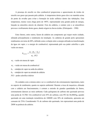 51
A presença de enxofre no óleo combustível proporciona o aparecimento de óxidos de
enxofre nos gases que passam pela caldeira. A temperatura destes gases deve ser mantida acima
do ponto de orvalho para evitar a formação do ácido sulfúrico dentro das tubulações. Esta
temperatura, muitas vezes chega perto de 190o
C, representando uma grande perda de energia,
lançada na atmosfera através da chaminé. Fora da caldeira, o contato com o ar atmosférico
provoca o resfriamento destes gases, dando origem às chuvas ácidas. (Eletropaulo – 1990)
Estes fatores, entre outros, fazem da caldeira um componente que requer muito cuidado,
afetando principalmente o rendimento da instalação. As caldeiras de grande porte apresentam
rendimentos em torno de 80%, definido como a relação entre a energia utilizada na transformação
da água em vapor, e a energia do combustível, representada pelo seu poder calorífico e pela
vazão em massa.
PCIm
hhm
C
ESV
caldeira
.
).(
.
.
−
=η
.
Vm - vazão em massa de vapor
.
Cm - vazão em massa do combustível
hS - entalpia do vapor na saída da caldeira
hE - entalpia do vapor na entrada da caldeira
PCI – poder calorífico inferior
Os cuidados com a mistura entre o ar e o combustível são extremamente importantes, tanto
no aspecto de rendimento, quanto no aspecto ambiental. Durante a troca de maçaricos, efetuada
com a caldeira em funcionamento, é comum a emissão de grandes quantidades de fumos,
extremamente danosos ao meio ambiente. Cada quilograma de carbono não queimado provoca
uma perda de 33,7MJ. Um combustível com 85% de carbono, com PCI de 44,4MJ/kg, quando
queimado em uma instalação termelétrica de 100MW com 30% de rendimento, apresenta um
consumo de 27t/h. Considerando 1% de carbono não queimado, isto representará uma perda de
2MW na potência da caldeira.
 