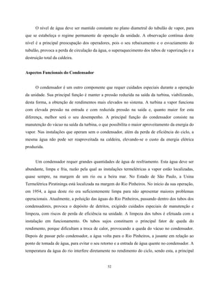 52
O nível de água deve ser mantido constante no plano diametral do tubulão de vapor, para
que se estabeleça o regime permanente de operação da unidade. A observação contínua deste
nível é a principal preocupação dos operadores, pois o seu rebaixamento e o esvaziamento do
tubulão, provoca a perda de circulação da água, o superaquecimento dos tubos de vaporização e a
destruição total da caldeira.
Aspectos Funcionais do Condensador
O condensador é um outro componente que requer cuidados especiais durante a operação
da unidade. Sua principal função é manter a pressão reduzida na saída da turbina, viabilizando,
desta forma, a obtenção de rendimentos mais elevados no sistema. A turbina a vapor funciona
com elevada pressão na entrada e com reduzida pressão na saída e, quanto maior for esta
diferença, melhor será o seu desempenho. A principal função do condensador consiste na
manutenção do vácuo na saída da turbina, o que possibilita o maior aproveitamento da energia do
vapor. Nas instalações que operam sem o condensador, além da perda de eficiência do ciclo, a
mesma água não pode ser reaproveitada na caldeira, elevando-se o custo da energia elétrica
produzida.
Um condensador requer grandes quantidades de água de resfriamento. Esta água deve ser
abundante, limpa e fria, razão pela qual as instalações termelétricas a vapor estão localizadas,
quase sempre, na margem de um rio ou a beira mar. No Estado de São Paulo, a Usina
Termelétrica Piratininga está localizada na margem do Rio Pinheiros. No início da sua operação,
em 1954, a água deste rio era suficientemente limpa para não apresentar maiores problemas
operacionais. Atualmente, a poluição das águas do Rio Pinheiros, passando dentro dos tubos dos
condensadores, provoca o depósito de detritos, exigindo cuidados especiais de manutenção e
limpeza, com riscos de perda de eficiência na unidade. A limpeza dos tubos é efetuada com a
instalação em funcionamento. Os tubos sujos constituem o principal fator de queda do
rendimento, porque dificultam a troca de calor, provocando a queda do vácuo no condensador.
Depois de passar pelo condensador, a água volta para o Rio Pinheiros, a jusante em relação ao
ponto de tomada de água, para evitar o seu retorno e a entrada de água quente no condensador. A
temperatura da água do rio interfere diretamente no rendimento do ciclo, sendo esta, a principal
 