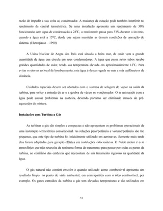 53
razão de impedir a sua volta ao condensador. A mudança de estação pode também interferir no
rendimento da central termelétrica. Se uma instalação apresenta um rendimento de 30%
funcionando com água de condensação a 28o
C, o rendimento passa para 33% durante o inverno,
quando a água está a 15o
C, desde que sejam mantidas as demais condições de operação do
sistema. (Eletropaulo – 1990)
A Usina Nuclear de Angra dos Reis está situada a beira mar, de onde vem a grande
quantidade de água que circula em seus condensadores. A água que passa pelos tubos recebe
grandes quantidades de calor, tendo sua temperatura elevada em aproximadamente 12o
C. Para
evitar o retorno ao local de bombeamento, esta água é descarregada no mar a seis quilômetros de
distância.
Cuidados especiais devem ser adotados com o sistema de selagem do vapor na saída da
turbina, para evitar a entrada de ar e a quebra de vácuo no condensador. O ar misturado com a
água pode causar problemas na caldeira, devendo portanto ser eliminado através do pré-
aquecedor de mistura.
Instalações com Turbina a Gás
As turbinas a gás são simples e compactas e não apresentam os problemas operacionais de
uma instalação termelétrica convencional. As relações peso/potência e volume/potência são tão
pequenas, que este tipo de turbina foi inicialmente utilizado em aeronaves. Somente mais tarde
elas foram adaptadas para geração elétrica em instalações estacionárias. O fluido motor é o ar
atmosférico que não necessita de nenhuma forma de tratamento para passar por todas as partes da
turbina, ao contrário das caldeiras que necessitam de um tratamento rigoroso na qualidade da
água.
O gás natural não contém enxofre e quando utilizado como combustível apresenta um
resultado limpo, no ponto de vista ambiental, em contrapartida com o óleo combustível, por
exemplo. Os gases extraídos da turbina a gás tem elevadas temperaturas e são utilizados em
 