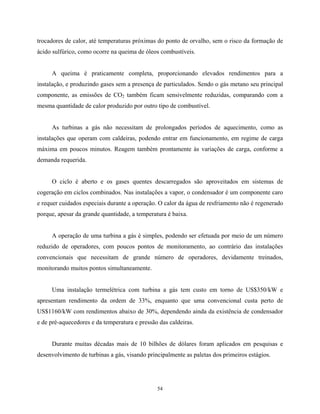 54
trocadores de calor, até temperaturas próximas do ponto de orvalho, sem o risco da formação de
ácido sulfúrico, como ocorre na queima de óleos combustíveis.
A queima é praticamente completa, proporcionando elevados rendimentos para a
instalação, e produzindo gases sem a presença de particulados. Sendo o gás metano seu principal
componente, as emissões de CO2 também ficam sensivelmente reduzidas, comparando com a
mesma quantidade de calor produzido por outro tipo de combustível.
As turbinas a gás não necessitam de prolongados períodos de aquecimento, como as
instalações que operam com caldeiras, podendo entrar em funcionamento, em regime de carga
máxima em poucos minutos. Reagem também prontamente às variações de carga, conforme a
demanda requerida.
O ciclo é aberto e os gases quentes descarregados são aproveitados em sistemas de
cogeração em ciclos combinados. Nas instalações a vapor, o condensador é um componente caro
e requer cuidados especiais durante a operação. O calor da água de resfriamento não é regenerado
porque, apesar da grande quantidade, a temperatura é baixa.
A operação de uma turbina a gás é simples, podendo ser efetuada por meio de um número
reduzido de operadores, com poucos pontos de monitoramento, ao contrário das instalações
convencionais que necessitam de grande número de operadores, devidamente treinados,
monitorando muitos pontos simultaneamente.
Uma instalação termelétrica com turbina a gás tem custo em torno de US$350/kW e
apresentam rendimento da ordem de 33%, enquanto que uma convencional custa perto de
US$1160/kW com rendimentos abaixo de 30%, dependendo ainda da existência de condensador
e de pré-aquecedores e da temperatura e pressão das caldeiras.
Durante muitas décadas mais de 10 bilhões de dólares foram aplicados em pesquisas e
desenvolvimento de turbinas a gás, visando principalmente as paletas dos primeiros estágios.
 