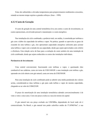 55
Estas são submetidas a elevadas temperaturas para proporcionarem rendimentos crescentes,
estando ao mesmo tempo sujeiras a grandes esforços. (Ieno – 1999)
4.3.3 Custo de Geração
O custo de geração de uma central termelétrica leva em contra o custo de investimento, os
custos operacionais, envolvendo pessoal e manutenção e o custo energético.
Nas instalações de ciclo combinado, a potência total, em média, é constituída por turbinas a
gás com o dobro de capacidade da turbina a vapor. Na prática, quando se aproveita os gases de
exaustão de uma turbina a gás, eles apresentam capacidade energética suficiente para acionar
uma turbina a vapor com a metade da sua capacidade, desde que sejam aproveitados com critério
e eficiência. Esta relação serve de base para a avaliação do custo unitário de uma instalação de
ciclo combinado, desde que sejam conhecidos os custos das instalações individuais.
Parâmetros de Investimento
Uma central convencional, funcionando com turbinas a vapor, e queimando óleo
combustível nas caldeiras, custa em torno de US$1160/kW e uma instalação com turbina a gás,
operando em ciclo aberto com gás natural, custa em torno de US$350/kW.
Para uma instalação de ciclo combinado pode-se admitir uma média ponderada dos valores
acima, considerando-se duas turbinas a gás para cada turbina a vapor de mesma capacidade,
chegando-se ao valor de US$622/kW.
O prazo de amortização de uma instalação termelétrica adotado convencionalmente é de
vinte a vinte e cinco anos. Com este prazo avalia-se a taxa de retorno de capital.
O gás natural tem seu preço avaliado em US$/MBtu, dependendo do local onde ele é
comercializado. No Brasil, o gás natural tem poder calorífico médio de 37,45MJ/Nm3
, e sua
 