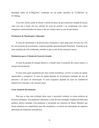 56
densidade média de 0,786kg/Nm3
, resultando em um poder calorífico de 37,5MJ/Nm3
ou
47,7MJ/kg.
Com estes valores, pode-se efetuar o cálculo do preço do gás natural por unidade de massa,
valor esse que é muito útil nos cálculos de custo de geração e na comparação com outros
energéticos comercializados em massa e não em volume como no caso do gás natural.
Parâmetros de Manutenção e Operação
O custo de manutenção e de pessoal para instalações a vapor pode girar em torno de 2,5%
do valor presente do investimento, conforme planilha apresentada pela Eletrobrás. Tratando-se de
uma instalação de ciclo combinado, entende-se que o custo ficaria um pouco menor.
Parâmetros para o Cálculo do Custo de Geração
O custo de geração de energia elétrica é a relação entre a somatória dos custos anuais e a
energia total produzida.
O custo total, gasto anualmente por uma central termelétrica, envolve os custos de capital,
operacionais e energéticos. O custo de capital depende do investimento realizado, da taxa de
desconto e do prazo de amortização. O custo energético depende do custo do combustível
disponível no mercado, e do consumo anual.
Custo Anual de Investimento
Para que se faça uma avaliação deste custo é necessário conhecer os custos unitários de
diversas instalações. Este parâmetro representa o custo de uma instalação completa dividido pela
potência elétrica instalada. Este parâmetro é encontrado em relatórios do Banco Mundial, que
fazem referência aos empréstimos para fins energéticos, ou através de informações de empresas
fabricantes de instalações termelétricas.
 