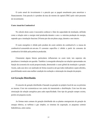57
O custo anual do investimento é a parcela que se pagará anualmente para amortizar o
financiamento. Esta parcela é o produto da taxa de retorno de capital (TRC) pelo valor presente
do investimento.
Custo Anual do Combustível
No cálculo deste custo é necessário conhecer o fator de capacidade da instalação, definido
como a relação entre a energia total produzida durante o ano e a máxima produção de energia,
supondo que a instalação funcione 24 horas por dia em plena carga, durante o ano inteiro.
O custo energético é obtido pelo produto do custo unitário do combustível e a massa de
combustível consumido em um ano. O consumo específico é obtido a partir do consumo de
combustível dividido pela potência produzida.
Claramente alguns fatores particulares influenciam no custo total, tais aspectos são
peculiares à instalação em questão. Também é conseguido alterações na relações apresentadas em
função da economia de escala proporcionada, diminuindo o custo global da instalação e geração.
Assim, cada caso deve ser analisado de forma exaustiva até que todos indicadores sejam aferidos,
possibilitando assim uma melhor condição de avaliação e otimização da situação do projeto.
4.4 Geração Distribuída
O conceito de geração distribuída é baseado na geração no próprio local de uso ou próximo
ao mesmo. Com isto economiza-se nos custos de transmissão e distribuição. Com isso há uma
otimização da solução energética para cada especificidade. Este tipo de geração sempre existiu,
porém em pequena escala.
As formas mais comuns de geração distribuída são as plantas emergenciais de geração de
energia elétrica, as turbinas a gás simples, os sistemas de cogeração, as pequenas centrais
hidrelétricas, entre outras.
 