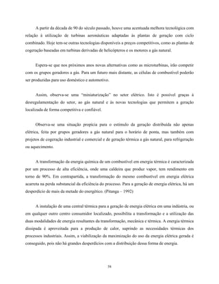 58
A partir da década de 90 do século passado, houve uma acentuada melhora tecnológica com
relação à utilização de turbinas aeronáuticas adaptadas às plantas de geração com ciclo
combinado. Hoje tem-se outras tecnologias disponíveis a preços competitivos, como as plantas de
cogeração baseadas em turbinas derivadas de helicópteros e os motores a gás natural.
Espera-se que nos próximos anos novas alternativas como as microturbinas, irão competir
com os grupos geradores a gás. Para um futuro mais distante, as células de combustível poderão
ser produzidas para uso doméstico e automotivo.
Assim, observa-se uma “miniaturização” no setor elétrico. Isto é possível graças à
desregulamentação do setor, ao gás natural e às novas tecnologias que permitem a geração
localizada de forma competitiva e confiável.
Observa-se uma situação propícia para o estímulo da geração distribuída não apenas
elétrica, feita por grupos geradores a gás natural para o horário de ponta, mas também com
projetos de cogeração industrial e comercial e de geração térmica a gás natural, para refrigeração
ou aquecimento.
A transformação da energia química de um combustível em energia térmica é caracterizada
por um processo de alta eficiência, onde uma caldeira que produz vapor, tem rendimento em
torno de 90%. Em contrapartida, a transformação do mesmo combustível em energia elétrica
acarreta na perda substancial da eficiência do processo. Para a geração de energia elétrica, há um
desperdício de mais da metade do energético. (Pitanga – 1992)
A instalação de uma central térmica para a geração de energia elétrica em uma indústria, ou
em qualquer outro centro consumidor localizado, possibilita a transformação e a utilização das
duas modalidades de energia resultantes da transformação, mecânica e térmica. A energia térmica
dissipada é aproveitada para a produção de calor, suprindo as necessidades térmicas dos
processos industriais. Assim, a viabilização da maximização do uso da energia elétrica gerada é
conseguido, pois não há grandes desperdícios com a distribuição dessa forma de energia.
 